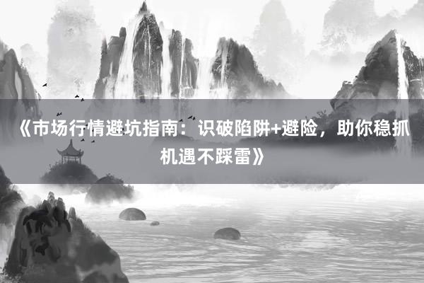 《市场行情避坑指南：识破陷阱+避险，助你稳抓机遇不踩雷》
