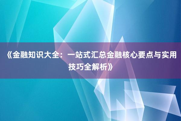 《金融知识大全：一站式汇总金融核心要点与实用技巧全解析》