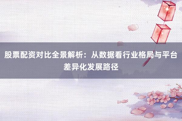 股票配资对比全景解析：从数据看行业格局与平台差异化发展路径