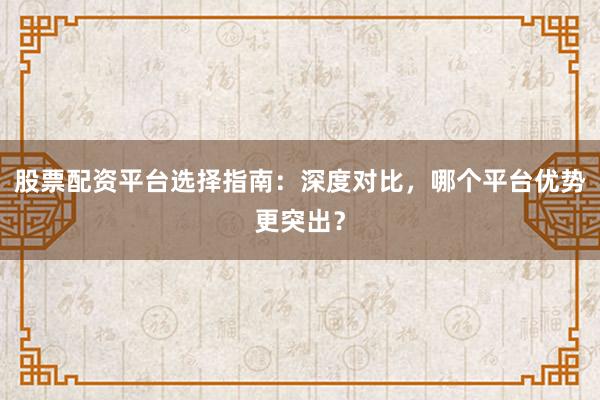 股票配资平台选择指南：深度对比，哪个平台优势更突出？