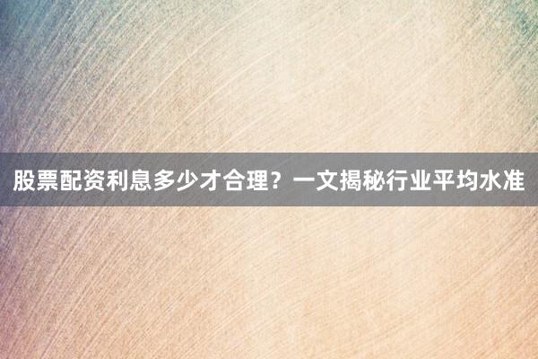 股票配资利息多少才合理？一文揭秘行业平均水准
