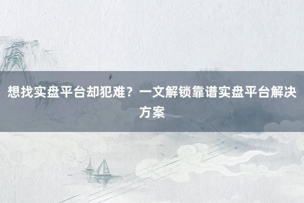 想找实盘平台却犯难？一文解锁靠谱实盘平台解决方案