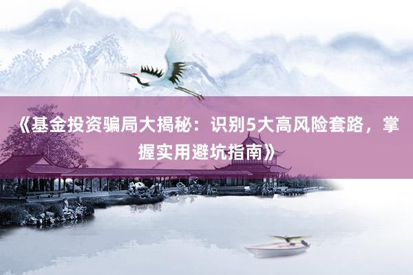 《基金投资骗局大揭秘：识别5大高风险套路，掌握实用避坑指南》