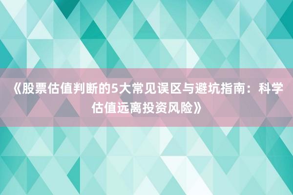 《股票估值判断的5大常见误区与避坑指南：科学估值远离投资风险》