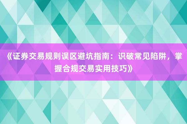 《证券交易规则误区避坑指南：识破常见陷阱，掌握合规交易实用技巧》
