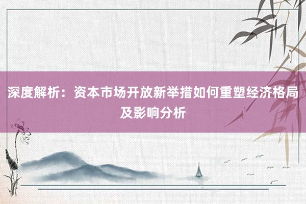 深度解析：资本市场开放新举措如何重塑经济格局及影响分析