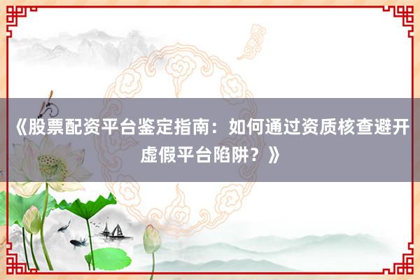 《股票配资平台鉴定指南：如何通过资质核查避开虚假平台陷阱？》
