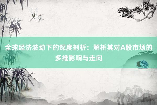 全球经济波动下的深度剖析：解析其对A股市场的多维影响与走向