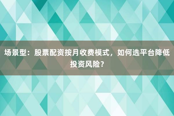 场景型：股票配资按月收费模式，如何选平台降低投资风险？