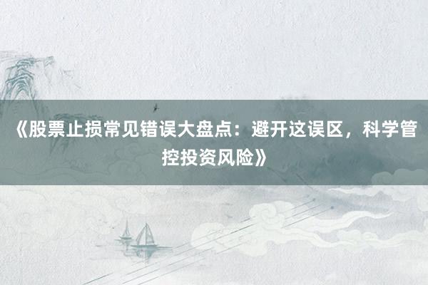 《股票止损常见错误大盘点：避开这误区，科学管控投资风险》