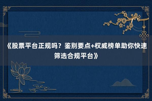 《股票平台正规吗？鉴别要点+权威榜单助你快速筛选合规平台》