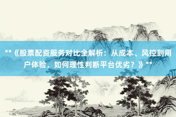 **《股票配资服务对比全解析：从成本、风控到用户体验，如何理性判断平台优劣？》**
