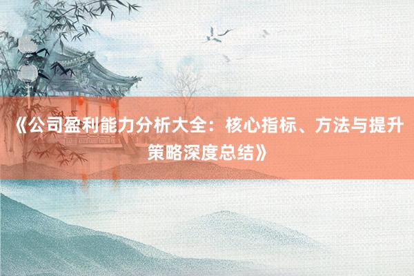 《公司盈利能力分析大全：核心指标、方法与提升策略深度总结》